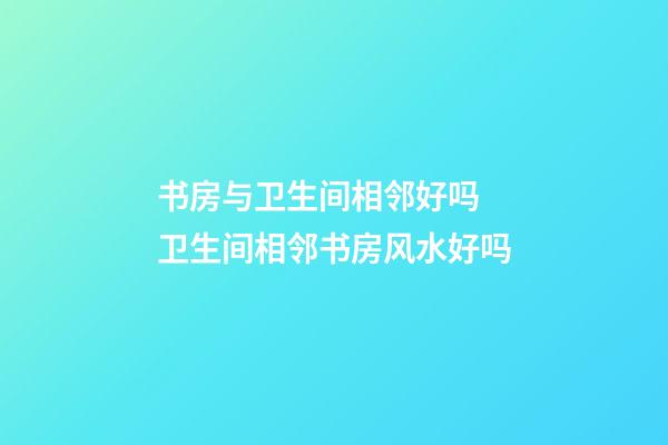 书房与卫生间相邻好吗 卫生间相邻书房风水好吗